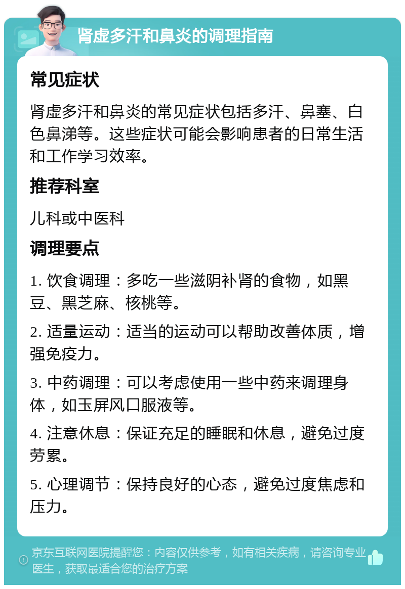 肾虚多汗和鼻炎的调理指南 常见症状 肾虚多汗和鼻炎的常见症状包括多汗、鼻塞、白色鼻涕等。这些症状可能会影响患者的日常生活和工作学习效率。 推荐科室 儿科或中医科 调理要点 1. 饮食调理：多吃一些滋阴补肾的食物，如黑豆、黑芝麻、核桃等。 2. 适量运动：适当的运动可以帮助改善体质，增强免疫力。 3. 中药调理：可以考虑使用一些中药来调理身体，如玉屏风口服液等。 4. 注意休息：保证充足的睡眠和休息，避免过度劳累。 5. 心理调节：保持良好的心态，避免过度焦虑和压力。