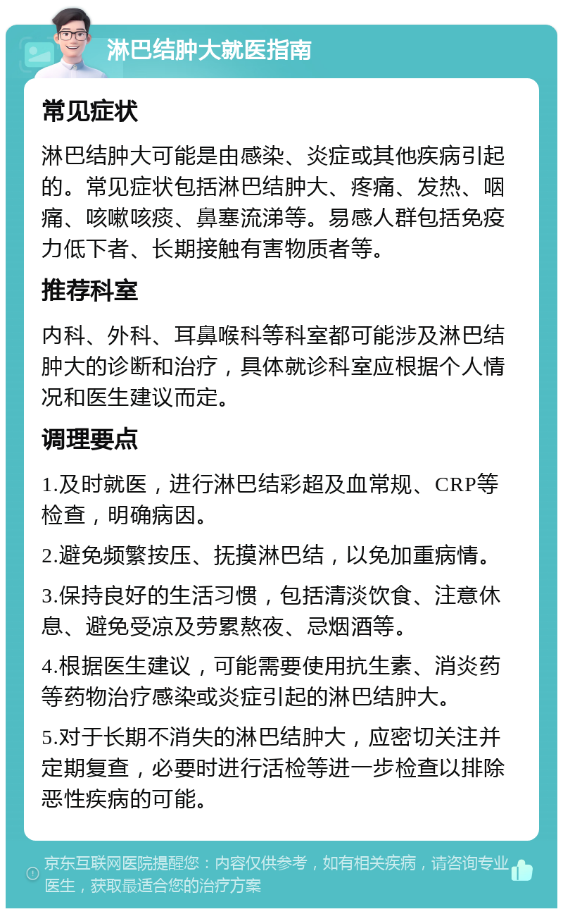 淋巴结肿大就医指南 常见症状 淋巴结肿大可能是由感染、炎症或其他疾病引起的。常见症状包括淋巴结肿大、疼痛、发热、咽痛、咳嗽咳痰、鼻塞流涕等。易感人群包括免疫力低下者、长期接触有害物质者等。 推荐科室 内科、外科、耳鼻喉科等科室都可能涉及淋巴结肿大的诊断和治疗，具体就诊科室应根据个人情况和医生建议而定。 调理要点 1.及时就医，进行淋巴结彩超及血常规、CRP等检查，明确病因。 2.避免频繁按压、抚摸淋巴结，以免加重病情。 3.保持良好的生活习惯，包括清淡饮食、注意休息、避免受凉及劳累熬夜、忌烟酒等。 4.根据医生建议，可能需要使用抗生素、消炎药等药物治疗感染或炎症引起的淋巴结肿大。 5.对于长期不消失的淋巴结肿大，应密切关注并定期复查，必要时进行活检等进一步检查以排除恶性疾病的可能。