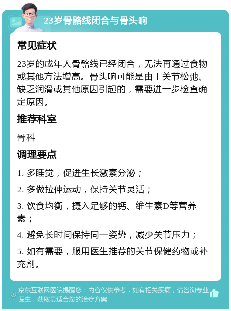 23岁骨骼线闭合与骨头响 常见症状 23岁的成年人骨骼线已经闭合，无法再通过食物或其他方法增高。骨头响可能是由于关节松弛、缺乏润滑或其他原因引起的，需要进一步检查确定原因。 推荐科室 骨科 调理要点 1. 多睡觉，促进生长激素分泌； 2. 多做拉伸运动，保持关节灵活； 3. 饮食均衡，摄入足够的钙、维生素D等营养素； 4. 避免长时间保持同一姿势，减少关节压力； 5. 如有需要，服用医生推荐的关节保健药物或补充剂。