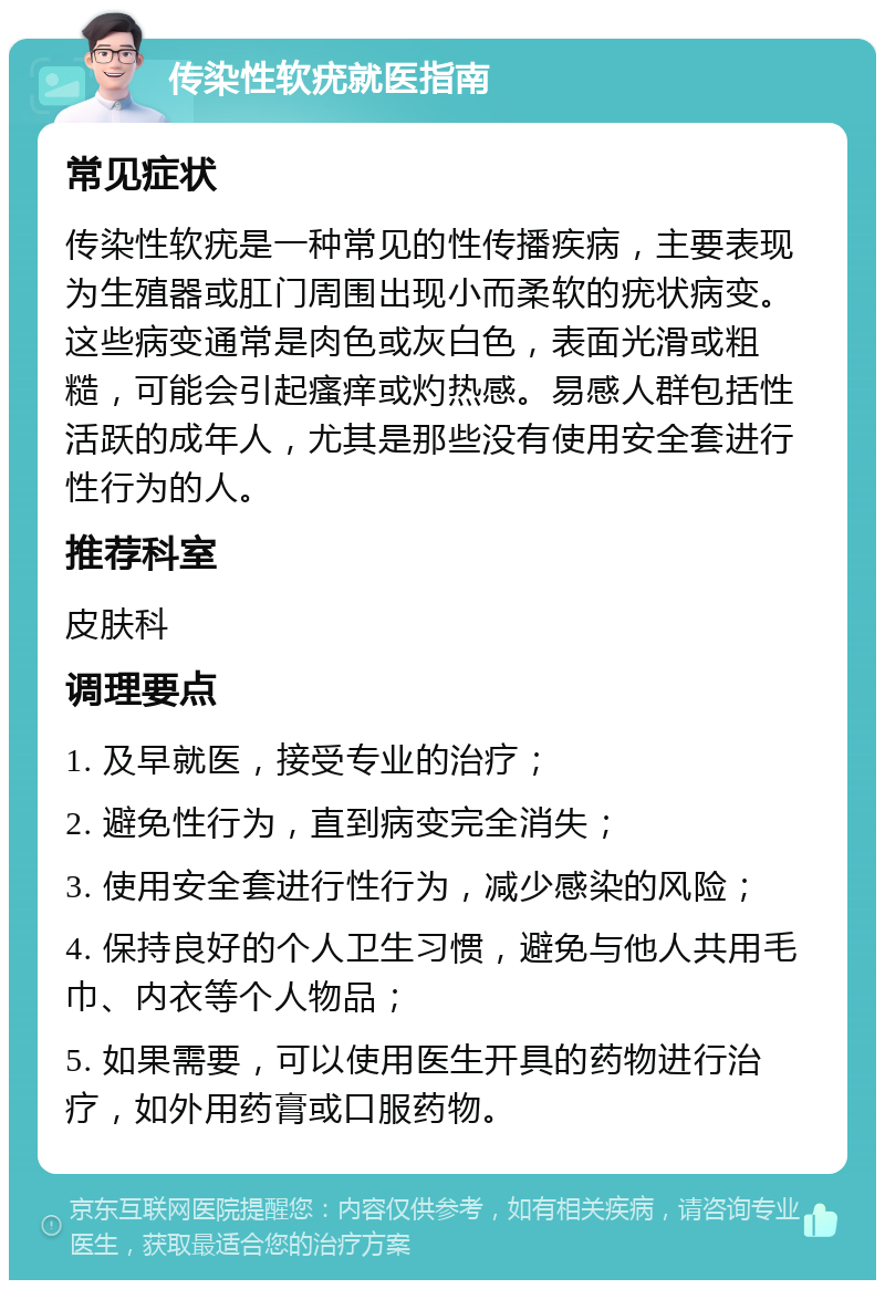 传染性软疣就医指南 常见症状 传染性软疣是一种常见的性传播疾病，主要表现为生殖器或肛门周围出现小而柔软的疣状病变。这些病变通常是肉色或灰白色，表面光滑或粗糙，可能会引起瘙痒或灼热感。易感人群包括性活跃的成年人，尤其是那些没有使用安全套进行性行为的人。 推荐科室 皮肤科 调理要点 1. 及早就医，接受专业的治疗； 2. 避免性行为，直到病变完全消失； 3. 使用安全套进行性行为，减少感染的风险； 4. 保持良好的个人卫生习惯，避免与他人共用毛巾、内衣等个人物品； 5. 如果需要，可以使用医生开具的药物进行治疗，如外用药膏或口服药物。