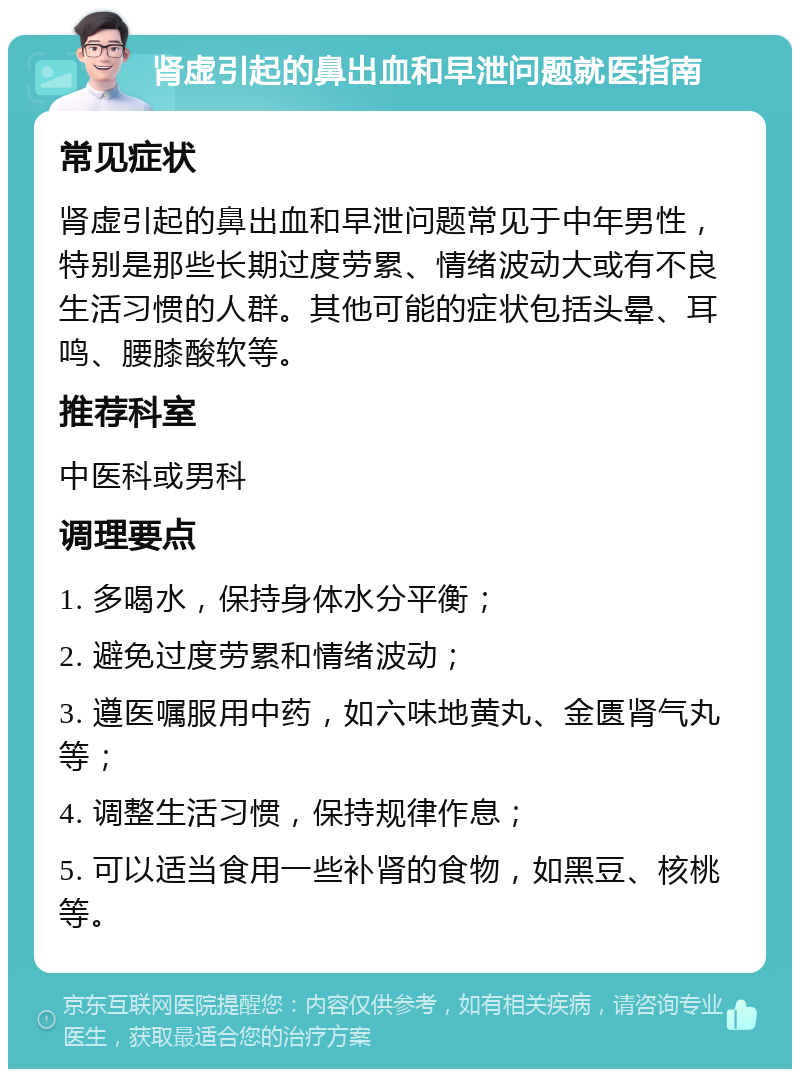 肾虚引起的鼻出血和早泄问题就医指南 常见症状 肾虚引起的鼻出血和早泄问题常见于中年男性，特别是那些长期过度劳累、情绪波动大或有不良生活习惯的人群。其他可能的症状包括头晕、耳鸣、腰膝酸软等。 推荐科室 中医科或男科 调理要点 1. 多喝水，保持身体水分平衡； 2. 避免过度劳累和情绪波动； 3. 遵医嘱服用中药，如六味地黄丸、金匮肾气丸等； 4. 调整生活习惯，保持规律作息； 5. 可以适当食用一些补肾的食物，如黑豆、核桃等。