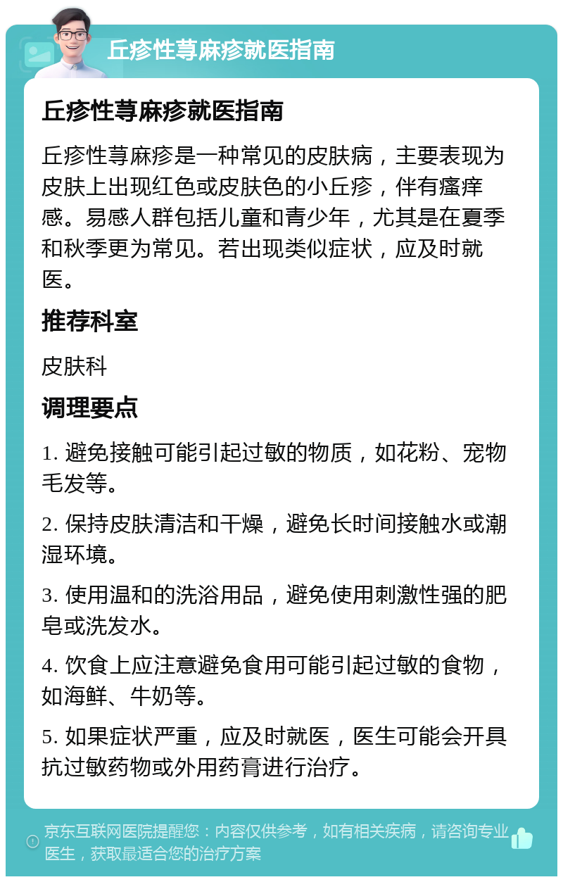 丘疹性荨麻疹就医指南 丘疹性荨麻疹就医指南 丘疹性荨麻疹是一种常见的皮肤病，主要表现为皮肤上出现红色或皮肤色的小丘疹，伴有瘙痒感。易感人群包括儿童和青少年，尤其是在夏季和秋季更为常见。若出现类似症状，应及时就医。 推荐科室 皮肤科 调理要点 1. 避免接触可能引起过敏的物质，如花粉、宠物毛发等。 2. 保持皮肤清洁和干燥，避免长时间接触水或潮湿环境。 3. 使用温和的洗浴用品，避免使用刺激性强的肥皂或洗发水。 4. 饮食上应注意避免食用可能引起过敏的食物，如海鲜、牛奶等。 5. 如果症状严重，应及时就医，医生可能会开具抗过敏药物或外用药膏进行治疗。