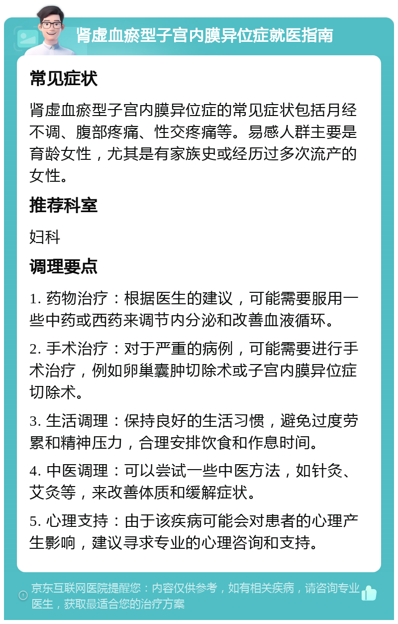 肾虚血瘀型子宫内膜异位症就医指南 常见症状 肾虚血瘀型子宫内膜异位症的常见症状包括月经不调、腹部疼痛、性交疼痛等。易感人群主要是育龄女性，尤其是有家族史或经历过多次流产的女性。 推荐科室 妇科 调理要点 1. 药物治疗：根据医生的建议，可能需要服用一些中药或西药来调节内分泌和改善血液循环。 2. 手术治疗：对于严重的病例，可能需要进行手术治疗，例如卵巢囊肿切除术或子宫内膜异位症切除术。 3. 生活调理：保持良好的生活习惯，避免过度劳累和精神压力，合理安排饮食和作息时间。 4. 中医调理：可以尝试一些中医方法，如针灸、艾灸等，来改善体质和缓解症状。 5. 心理支持：由于该疾病可能会对患者的心理产生影响，建议寻求专业的心理咨询和支持。