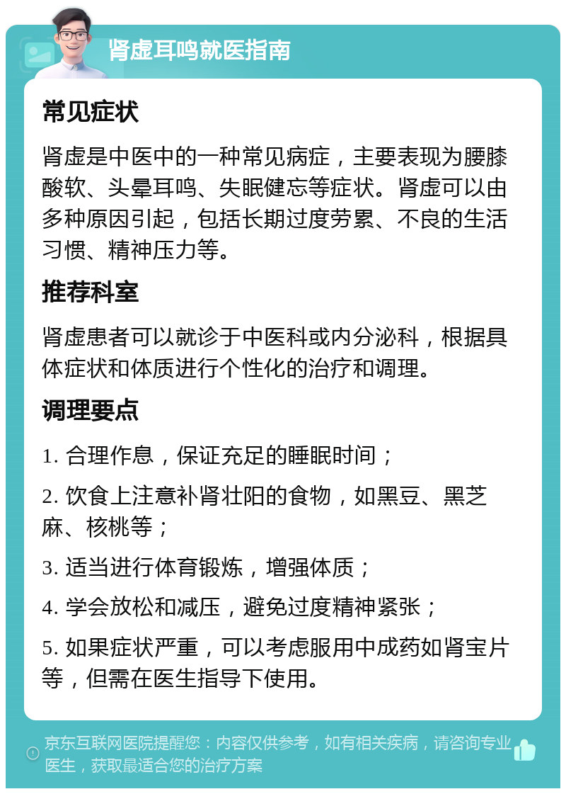 肾虚耳鸣就医指南 常见症状 肾虚是中医中的一种常见病症，主要表现为腰膝酸软、头晕耳鸣、失眠健忘等症状。肾虚可以由多种原因引起，包括长期过度劳累、不良的生活习惯、精神压力等。 推荐科室 肾虚患者可以就诊于中医科或内分泌科，根据具体症状和体质进行个性化的治疗和调理。 调理要点 1. 合理作息，保证充足的睡眠时间； 2. 饮食上注意补肾壮阳的食物，如黑豆、黑芝麻、核桃等； 3. 适当进行体育锻炼，增强体质； 4. 学会放松和减压，避免过度精神紧张； 5. 如果症状严重，可以考虑服用中成药如肾宝片等，但需在医生指导下使用。