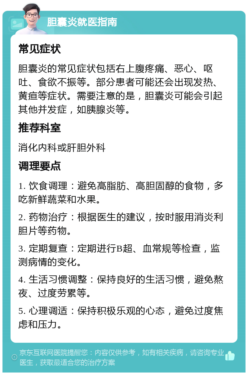 胆囊炎就医指南 常见症状 胆囊炎的常见症状包括右上腹疼痛、恶心、呕吐、食欲不振等。部分患者可能还会出现发热、黄疸等症状。需要注意的是，胆囊炎可能会引起其他并发症，如胰腺炎等。 推荐科室 消化内科或肝胆外科 调理要点 1. 饮食调理：避免高脂肪、高胆固醇的食物，多吃新鲜蔬菜和水果。 2. 药物治疗：根据医生的建议，按时服用消炎利胆片等药物。 3. 定期复查：定期进行B超、血常规等检查，监测病情的变化。 4. 生活习惯调整：保持良好的生活习惯，避免熬夜、过度劳累等。 5. 心理调适：保持积极乐观的心态，避免过度焦虑和压力。