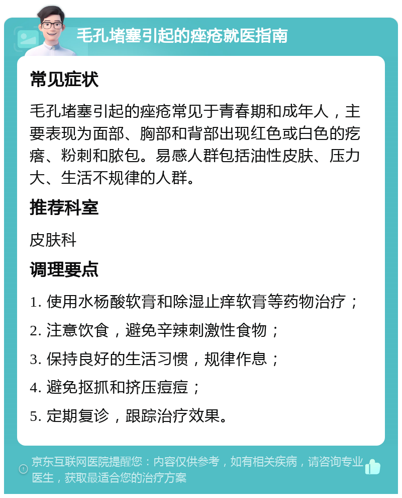 毛孔堵塞引起的痤疮就医指南 常见症状 毛孔堵塞引起的痤疮常见于青春期和成年人，主要表现为面部、胸部和背部出现红色或白色的疙瘩、粉刺和脓包。易感人群包括油性皮肤、压力大、生活不规律的人群。 推荐科室 皮肤科 调理要点 1. 使用水杨酸软膏和除湿止痒软膏等药物治疗； 2. 注意饮食，避免辛辣刺激性食物； 3. 保持良好的生活习惯，规律作息； 4. 避免抠抓和挤压痘痘； 5. 定期复诊，跟踪治疗效果。