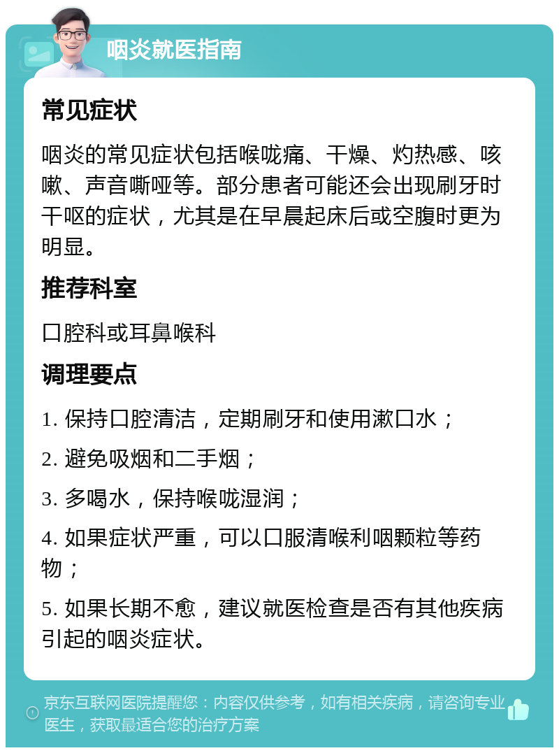 咽炎就医指南 常见症状 咽炎的常见症状包括喉咙痛、干燥、灼热感、咳嗽、声音嘶哑等。部分患者可能还会出现刷牙时干呕的症状，尤其是在早晨起床后或空腹时更为明显。 推荐科室 口腔科或耳鼻喉科 调理要点 1. 保持口腔清洁，定期刷牙和使用漱口水； 2. 避免吸烟和二手烟； 3. 多喝水，保持喉咙湿润； 4. 如果症状严重，可以口服清喉利咽颗粒等药物； 5. 如果长期不愈，建议就医检查是否有其他疾病引起的咽炎症状。