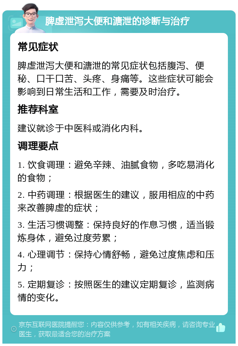 脾虚泄泻大便和溏泄的诊断与治疗 常见症状 脾虚泄泻大便和溏泄的常见症状包括腹泻、便秘、口干口苦、头疼、身痛等。这些症状可能会影响到日常生活和工作，需要及时治疗。 推荐科室 建议就诊于中医科或消化内科。 调理要点 1. 饮食调理：避免辛辣、油腻食物，多吃易消化的食物； 2. 中药调理：根据医生的建议，服用相应的中药来改善脾虚的症状； 3. 生活习惯调整：保持良好的作息习惯，适当锻炼身体，避免过度劳累； 4. 心理调节：保持心情舒畅，避免过度焦虑和压力； 5. 定期复诊：按照医生的建议定期复诊，监测病情的变化。