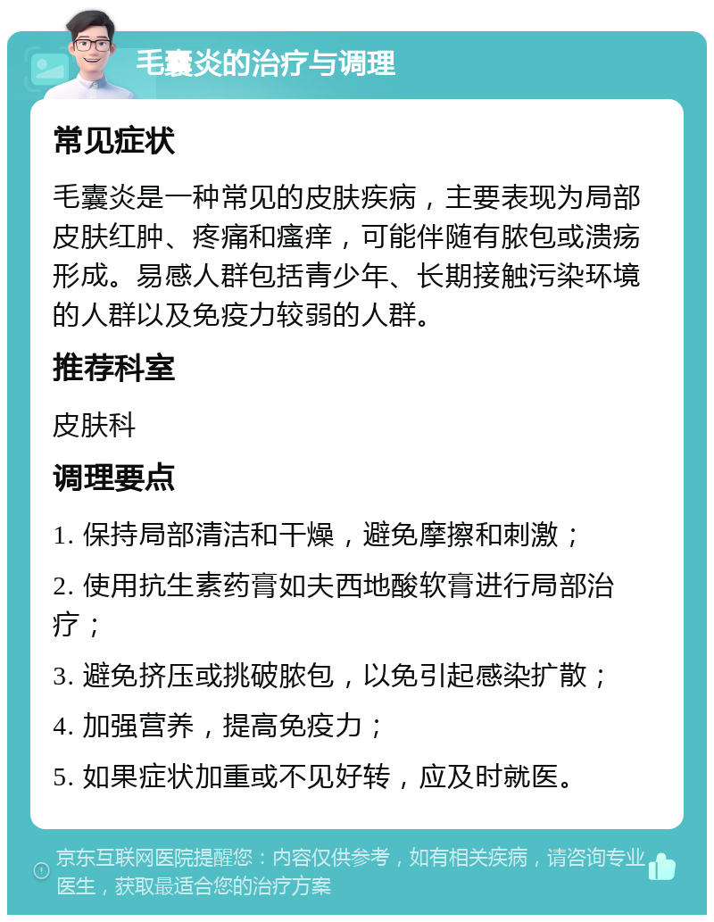 毛囊炎的治疗与调理 常见症状 毛囊炎是一种常见的皮肤疾病，主要表现为局部皮肤红肿、疼痛和瘙痒，可能伴随有脓包或溃疡形成。易感人群包括青少年、长期接触污染环境的人群以及免疫力较弱的人群。 推荐科室 皮肤科 调理要点 1. 保持局部清洁和干燥，避免摩擦和刺激； 2. 使用抗生素药膏如夫西地酸软膏进行局部治疗； 3. 避免挤压或挑破脓包，以免引起感染扩散； 4. 加强营养，提高免疫力； 5. 如果症状加重或不见好转，应及时就医。