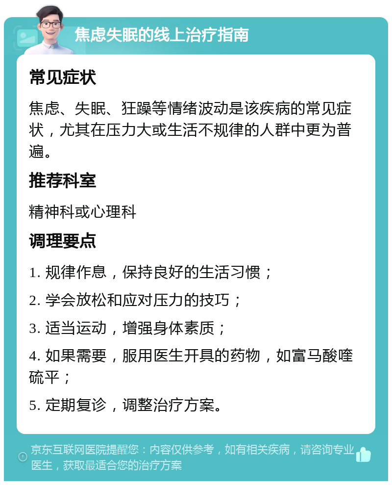 焦虑失眠的线上治疗指南 常见症状 焦虑、失眠、狂躁等情绪波动是该疾病的常见症状，尤其在压力大或生活不规律的人群中更为普遍。 推荐科室 精神科或心理科 调理要点 1. 规律作息，保持良好的生活习惯； 2. 学会放松和应对压力的技巧； 3. 适当运动，增强身体素质； 4. 如果需要，服用医生开具的药物，如富马酸喹硫平； 5. 定期复诊，调整治疗方案。