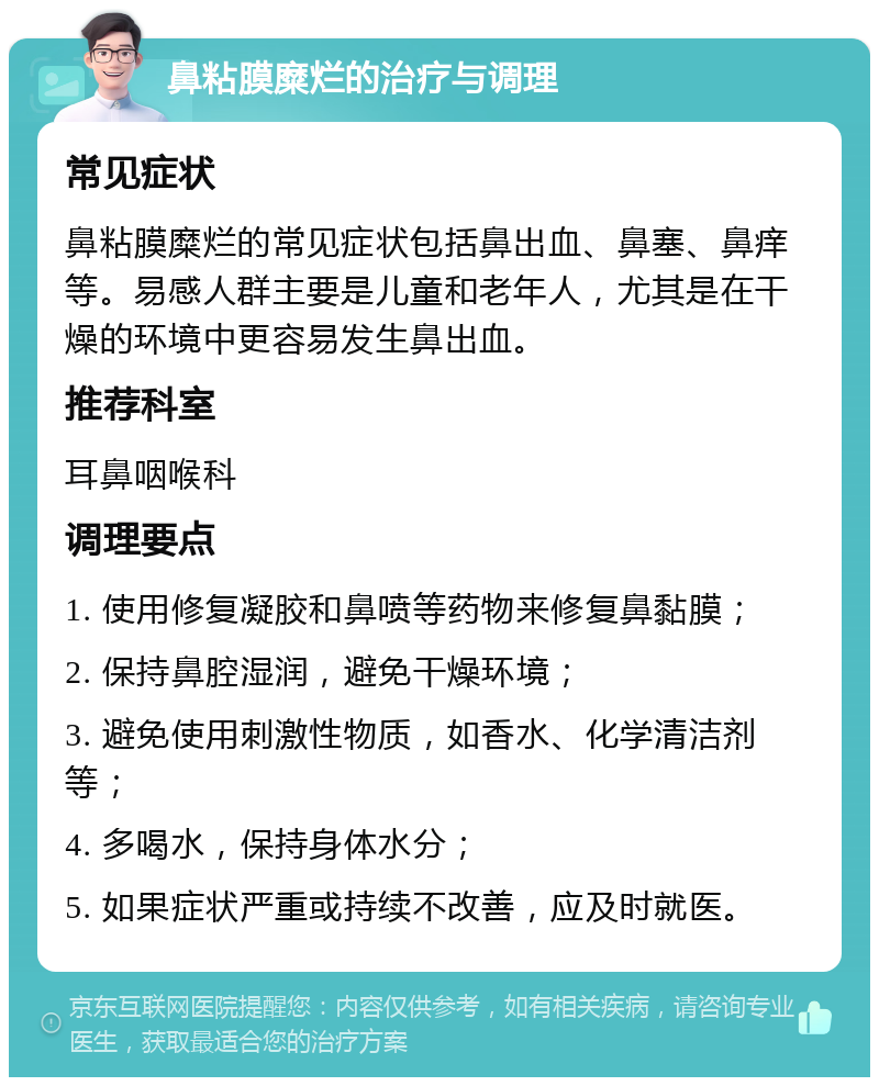 鼻粘膜糜烂的治疗与调理 常见症状 鼻粘膜糜烂的常见症状包括鼻出血、鼻塞、鼻痒等。易感人群主要是儿童和老年人，尤其是在干燥的环境中更容易发生鼻出血。 推荐科室 耳鼻咽喉科 调理要点 1. 使用修复凝胶和鼻喷等药物来修复鼻黏膜； 2. 保持鼻腔湿润，避免干燥环境； 3. 避免使用刺激性物质，如香水、化学清洁剂等； 4. 多喝水，保持身体水分； 5. 如果症状严重或持续不改善，应及时就医。