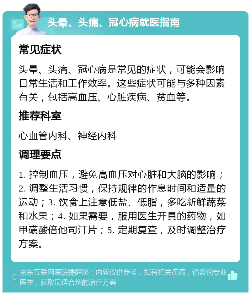 头晕、头痛、冠心病就医指南 常见症状 头晕、头痛、冠心病是常见的症状，可能会影响日常生活和工作效率。这些症状可能与多种因素有关，包括高血压、心脏疾病、贫血等。 推荐科室 心血管内科、神经内科 调理要点 1. 控制血压，避免高血压对心脏和大脑的影响；2. 调整生活习惯，保持规律的作息时间和适量的运动；3. 饮食上注意低盐、低脂，多吃新鲜蔬菜和水果；4. 如果需要，服用医生开具的药物，如甲磺酸倍他司汀片；5. 定期复查，及时调整治疗方案。