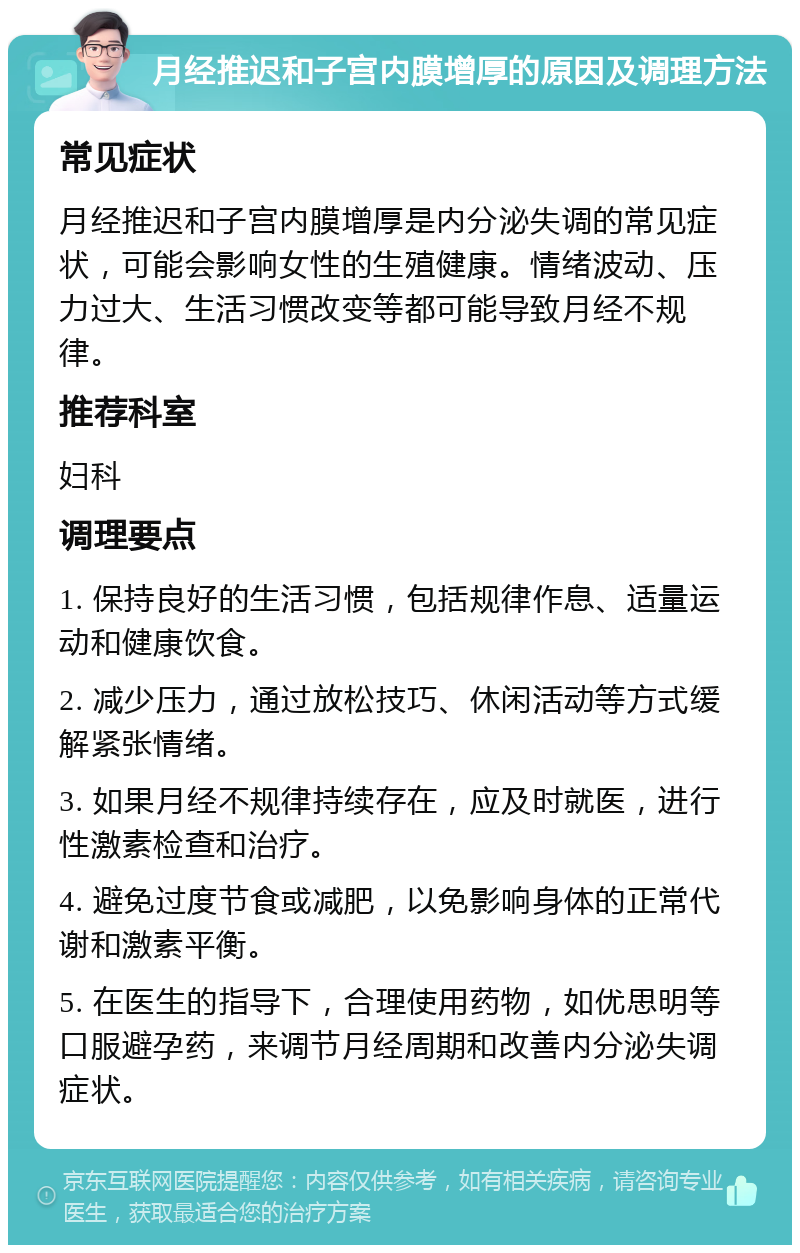 月经推迟和子宫内膜增厚的原因及调理方法 常见症状 月经推迟和子宫内膜增厚是内分泌失调的常见症状，可能会影响女性的生殖健康。情绪波动、压力过大、生活习惯改变等都可能导致月经不规律。 推荐科室 妇科 调理要点 1. 保持良好的生活习惯，包括规律作息、适量运动和健康饮食。 2. 减少压力，通过放松技巧、休闲活动等方式缓解紧张情绪。 3. 如果月经不规律持续存在，应及时就医，进行性激素检查和治疗。 4. 避免过度节食或减肥，以免影响身体的正常代谢和激素平衡。 5. 在医生的指导下，合理使用药物，如优思明等口服避孕药，来调节月经周期和改善内分泌失调症状。