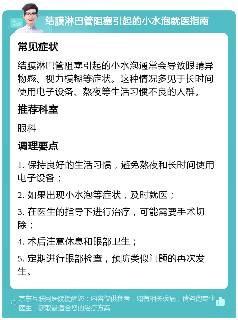 结膜淋巴管阻塞引起的小水泡就医指南 常见症状 结膜淋巴管阻塞引起的小水泡通常会导致眼睛异物感、视力模糊等症状。这种情况多见于长时间使用电子设备、熬夜等生活习惯不良的人群。 推荐科室 眼科 调理要点 1. 保持良好的生活习惯，避免熬夜和长时间使用电子设备； 2. 如果出现小水泡等症状，及时就医； 3. 在医生的指导下进行治疗，可能需要手术切除； 4. 术后注意休息和眼部卫生； 5. 定期进行眼部检查，预防类似问题的再次发生。