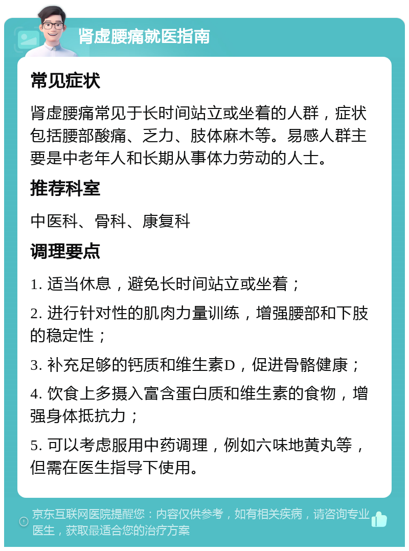 肾虚腰痛就医指南 常见症状 肾虚腰痛常见于长时间站立或坐着的人群，症状包括腰部酸痛、乏力、肢体麻木等。易感人群主要是中老年人和长期从事体力劳动的人士。 推荐科室 中医科、骨科、康复科 调理要点 1. 适当休息，避免长时间站立或坐着； 2. 进行针对性的肌肉力量训练，增强腰部和下肢的稳定性； 3. 补充足够的钙质和维生素D，促进骨骼健康； 4. 饮食上多摄入富含蛋白质和维生素的食物，增强身体抵抗力； 5. 可以考虑服用中药调理，例如六味地黄丸等，但需在医生指导下使用。