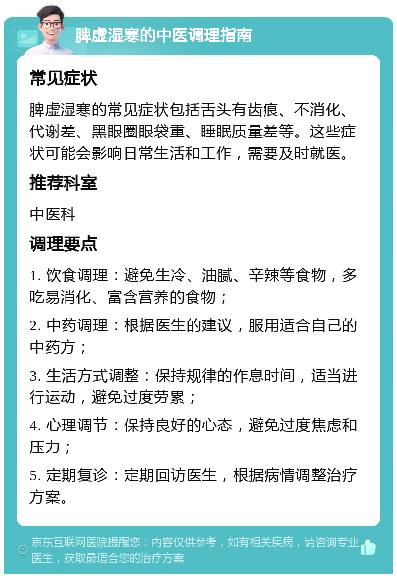 脾虚湿寒的中医调理指南 常见症状 脾虚湿寒的常见症状包括舌头有齿痕、不消化、代谢差、黑眼圈眼袋重、睡眠质量差等。这些症状可能会影响日常生活和工作，需要及时就医。 推荐科室 中医科 调理要点 1. 饮食调理：避免生冷、油腻、辛辣等食物，多吃易消化、富含营养的食物； 2. 中药调理：根据医生的建议，服用适合自己的中药方； 3. 生活方式调整：保持规律的作息时间，适当进行运动，避免过度劳累； 4. 心理调节：保持良好的心态，避免过度焦虑和压力； 5. 定期复诊：定期回访医生，根据病情调整治疗方案。