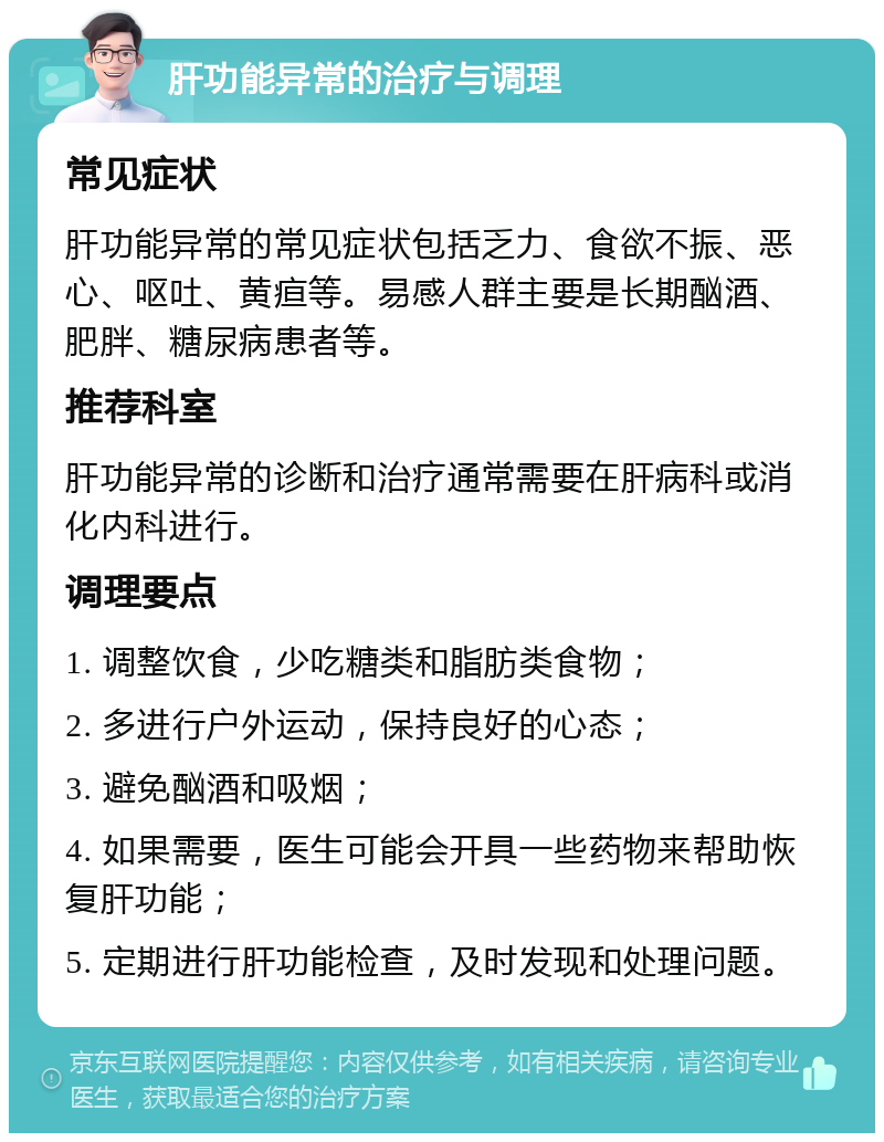 肝功能异常的治疗与调理 常见症状 肝功能异常的常见症状包括乏力、食欲不振、恶心、呕吐、黄疸等。易感人群主要是长期酗酒、肥胖、糖尿病患者等。 推荐科室 肝功能异常的诊断和治疗通常需要在肝病科或消化内科进行。 调理要点 1. 调整饮食，少吃糖类和脂肪类食物； 2. 多进行户外运动，保持良好的心态； 3. 避免酗酒和吸烟； 4. 如果需要，医生可能会开具一些药物来帮助恢复肝功能； 5. 定期进行肝功能检查，及时发现和处理问题。