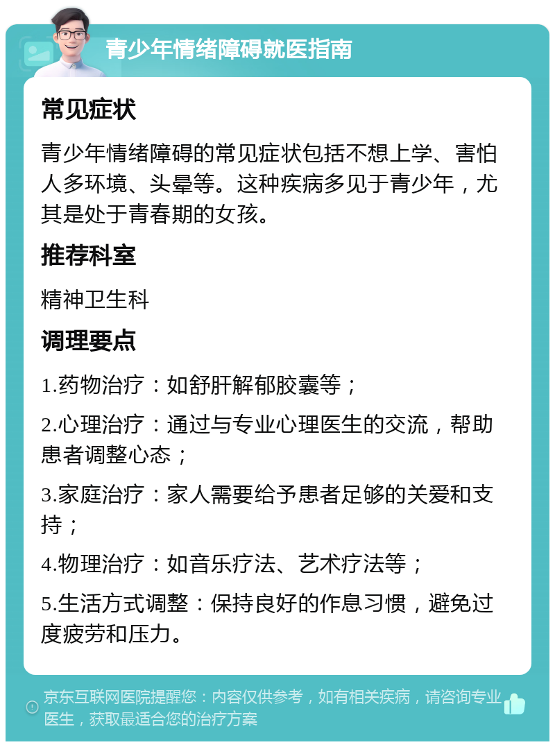 青少年情绪障碍就医指南 常见症状 青少年情绪障碍的常见症状包括不想上学、害怕人多环境、头晕等。这种疾病多见于青少年，尤其是处于青春期的女孩。 推荐科室 精神卫生科 调理要点 1.药物治疗：如舒肝解郁胶囊等； 2.心理治疗：通过与专业心理医生的交流，帮助患者调整心态； 3.家庭治疗：家人需要给予患者足够的关爱和支持； 4.物理治疗：如音乐疗法、艺术疗法等； 5.生活方式调整：保持良好的作息习惯，避免过度疲劳和压力。