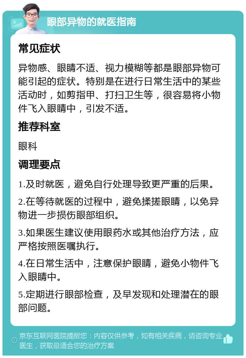 眼部异物的就医指南 常见症状 异物感、眼睛不适、视力模糊等都是眼部异物可能引起的症状。特别是在进行日常生活中的某些活动时，如剪指甲、打扫卫生等，很容易将小物件飞入眼睛中，引发不适。 推荐科室 眼科 调理要点 1.及时就医，避免自行处理导致更严重的后果。 2.在等待就医的过程中，避免揉搓眼睛，以免异物进一步损伤眼部组织。 3.如果医生建议使用眼药水或其他治疗方法，应严格按照医嘱执行。 4.在日常生活中，注意保护眼睛，避免小物件飞入眼睛中。 5.定期进行眼部检查，及早发现和处理潜在的眼部问题。