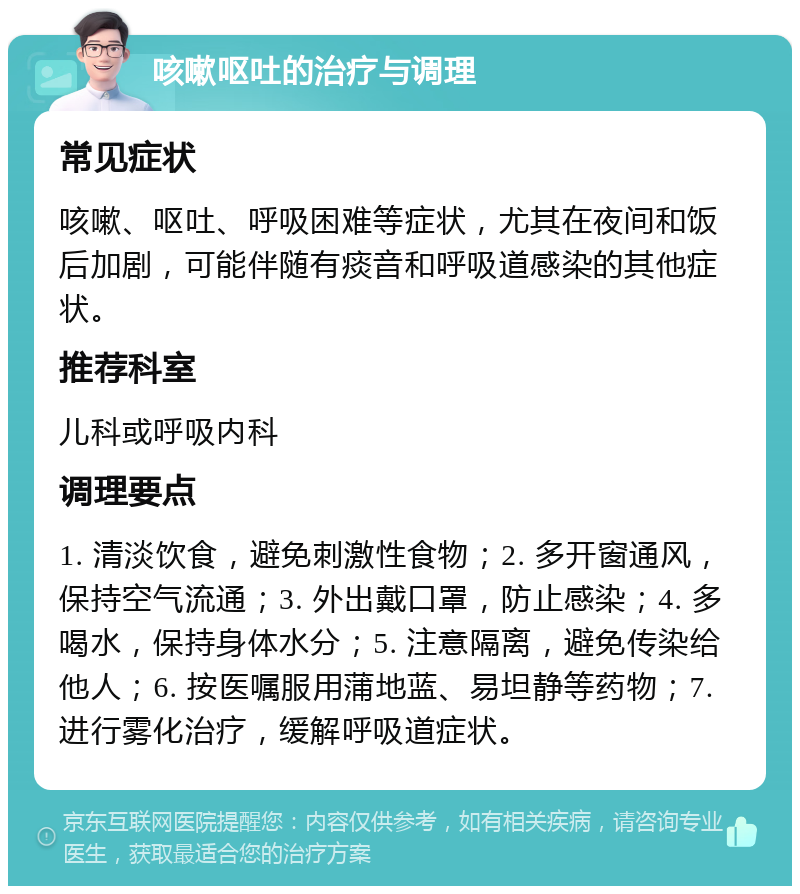 咳嗽呕吐的治疗与调理 常见症状 咳嗽、呕吐、呼吸困难等症状，尤其在夜间和饭后加剧，可能伴随有痰音和呼吸道感染的其他症状。 推荐科室 儿科或呼吸内科 调理要点 1. 清淡饮食，避免刺激性食物；2. 多开窗通风，保持空气流通；3. 外出戴口罩，防止感染；4. 多喝水，保持身体水分；5. 注意隔离，避免传染给他人；6. 按医嘱服用蒲地蓝、易坦静等药物；7. 进行雾化治疗，缓解呼吸道症状。