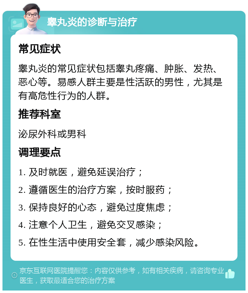 睾丸炎的诊断与治疗 常见症状 睾丸炎的常见症状包括睾丸疼痛、肿胀、发热、恶心等。易感人群主要是性活跃的男性，尤其是有高危性行为的人群。 推荐科室 泌尿外科或男科 调理要点 1. 及时就医，避免延误治疗； 2. 遵循医生的治疗方案，按时服药； 3. 保持良好的心态，避免过度焦虑； 4. 注意个人卫生，避免交叉感染； 5. 在性生活中使用安全套，减少感染风险。