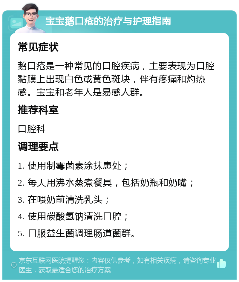 宝宝鹅口疮的治疗与护理指南 常见症状 鹅口疮是一种常见的口腔疾病，主要表现为口腔黏膜上出现白色或黄色斑块，伴有疼痛和灼热感。宝宝和老年人是易感人群。 推荐科室 口腔科 调理要点 1. 使用制霉菌素涂抹患处； 2. 每天用沸水蒸煮餐具，包括奶瓶和奶嘴； 3. 在喂奶前清洗乳头； 4. 使用碳酸氢钠清洗口腔； 5. 口服益生菌调理肠道菌群。