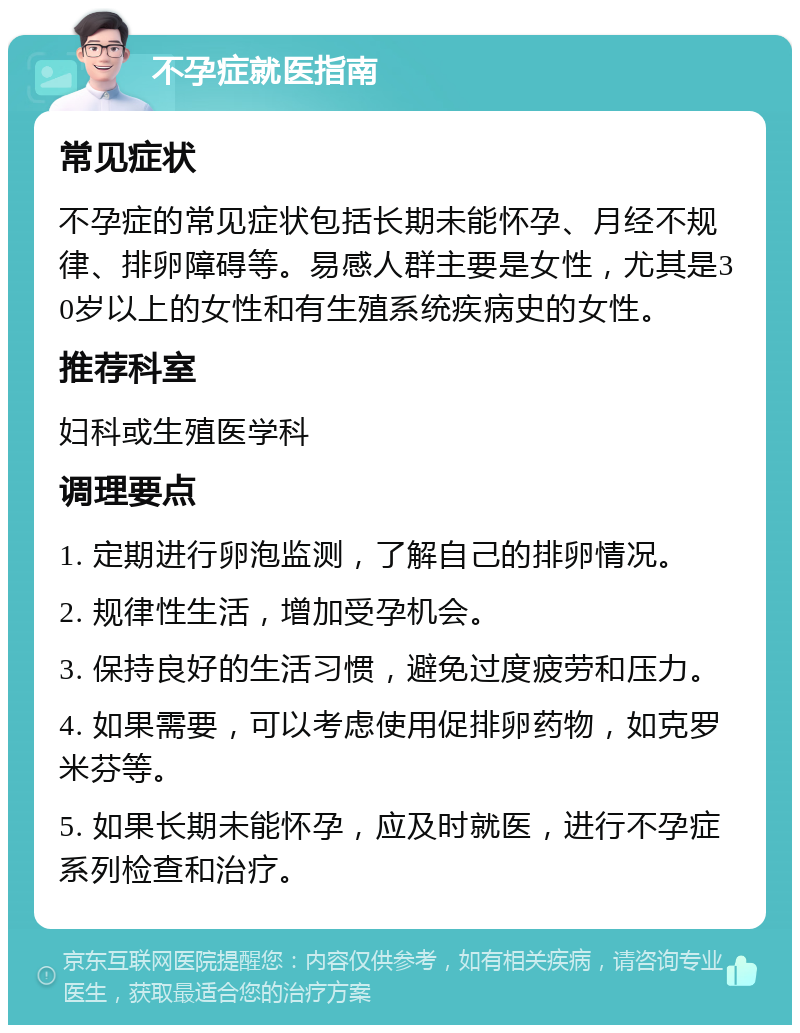 不孕症就医指南 常见症状 不孕症的常见症状包括长期未能怀孕、月经不规律、排卵障碍等。易感人群主要是女性，尤其是30岁以上的女性和有生殖系统疾病史的女性。 推荐科室 妇科或生殖医学科 调理要点 1. 定期进行卵泡监测，了解自己的排卵情况。 2. 规律性生活，增加受孕机会。 3. 保持良好的生活习惯，避免过度疲劳和压力。 4. 如果需要，可以考虑使用促排卵药物，如克罗米芬等。 5. 如果长期未能怀孕，应及时就医，进行不孕症系列检查和治疗。