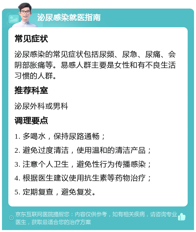 泌尿感染就医指南 常见症状 泌尿感染的常见症状包括尿频、尿急、尿痛、会阴部胀痛等。易感人群主要是女性和有不良生活习惯的人群。 推荐科室 泌尿外科或男科 调理要点 1. 多喝水，保持尿路通畅； 2. 避免过度清洁，使用温和的清洁产品； 3. 注意个人卫生，避免性行为传播感染； 4. 根据医生建议使用抗生素等药物治疗； 5. 定期复查，避免复发。