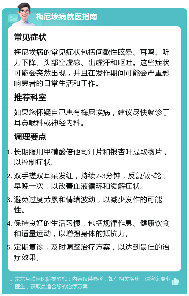 梅尼埃病就医指南 常见症状 梅尼埃病的常见症状包括间歇性眩晕、耳鸣、听力下降、头部空虚感、出虚汗和呕吐。这些症状可能会突然出现，并且在发作期间可能会严重影响患者的日常生活和工作。 推荐科室 如果您怀疑自己患有梅尼埃病，建议尽快就诊于耳鼻喉科或神经内科。 调理要点 长期服用甲磺酸倍他司汀片和银杏叶提取物片，以控制症状。 双手搓双耳朵发红，持续2-3分钟，反复做5轮，早晚一次，以改善血液循环和缓解症状。 避免过度劳累和情绪波动，以减少发作的可能性。 保持良好的生活习惯，包括规律作息、健康饮食和适量运动，以增强身体的抵抗力。 定期复诊，及时调整治疗方案，以达到最佳的治疗效果。