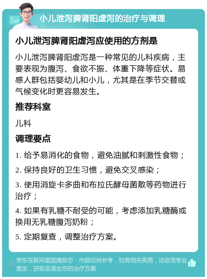 小儿泄泻脾肾阳虚泻的治疗与调理 小儿泄泻脾肾阳虚泻应使用的方剂是 小儿泄泻脾肾阳虚泻是一种常见的儿科疾病，主要表现为腹泻、食欲不振、体重下降等症状。易感人群包括婴幼儿和小儿，尤其是在季节交替或气候变化时更容易发生。 推荐科室 儿科 调理要点 1. 给予易消化的食物，避免油腻和刺激性食物； 2. 保持良好的卫生习惯，避免交叉感染； 3. 使用消旋卡多曲和布拉氏酵母菌散等药物进行治疗； 4. 如果有乳糖不耐受的可能，考虑添加乳糖酶或换用无乳糖腹泻奶粉； 5. 定期复查，调整治疗方案。