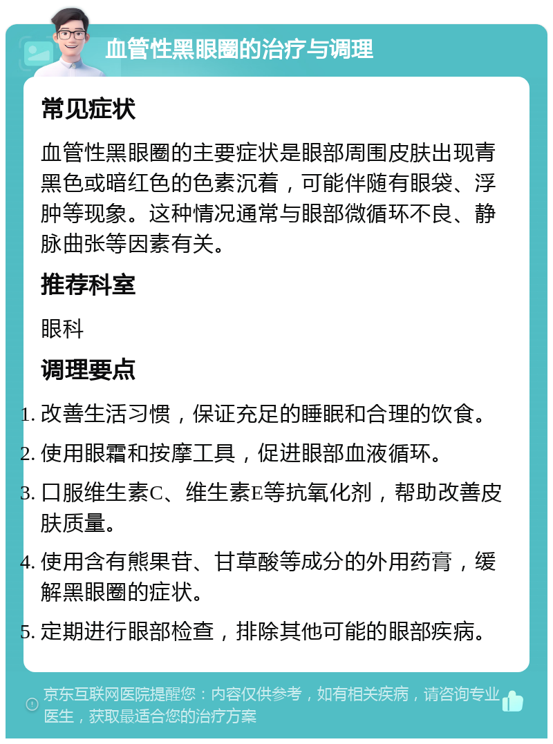 血管性黑眼圈的治疗与调理 常见症状 血管性黑眼圈的主要症状是眼部周围皮肤出现青黑色或暗红色的色素沉着，可能伴随有眼袋、浮肿等现象。这种情况通常与眼部微循环不良、静脉曲张等因素有关。 推荐科室 眼科 调理要点 改善生活习惯，保证充足的睡眠和合理的饮食。 使用眼霜和按摩工具，促进眼部血液循环。 口服维生素C、维生素E等抗氧化剂，帮助改善皮肤质量。 使用含有熊果苷、甘草酸等成分的外用药膏，缓解黑眼圈的症状。 定期进行眼部检查，排除其他可能的眼部疾病。