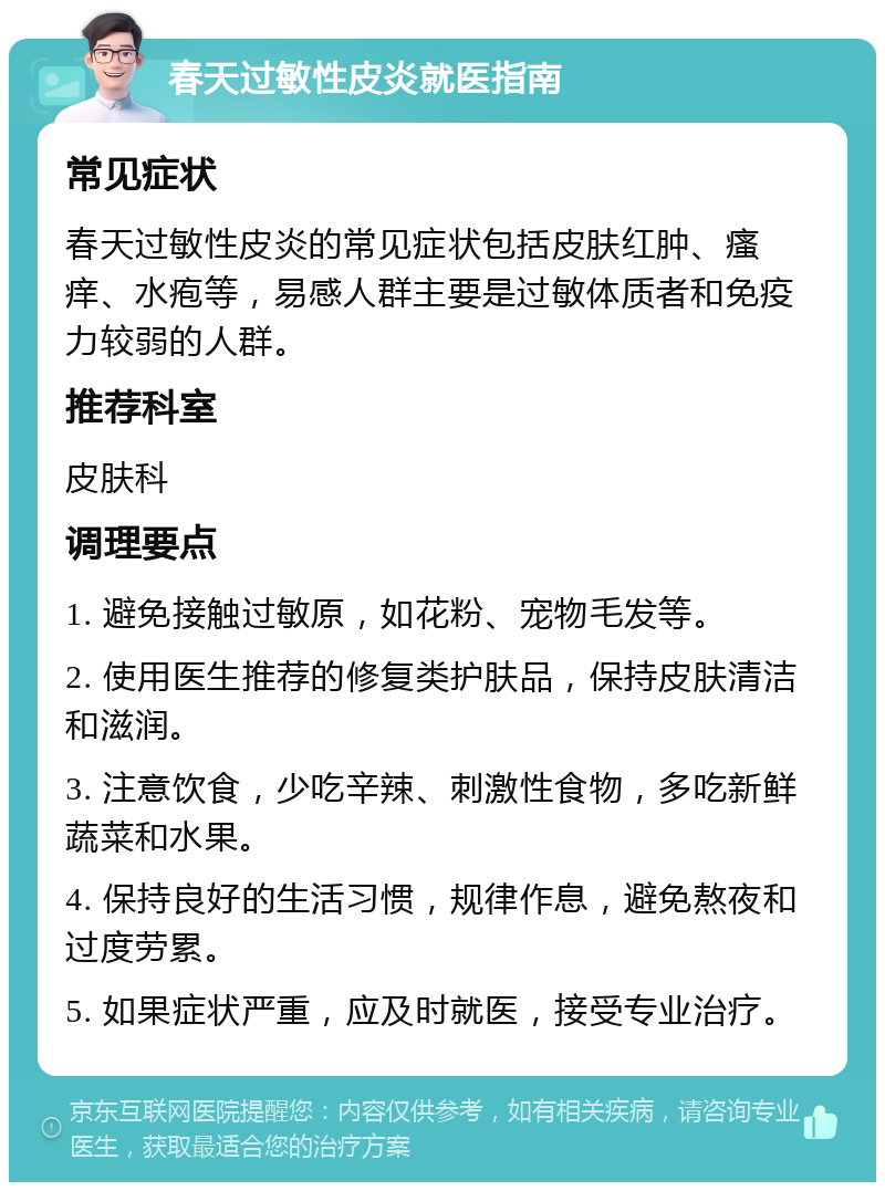 春天过敏性皮炎就医指南 常见症状 春天过敏性皮炎的常见症状包括皮肤红肿、瘙痒、水疱等，易感人群主要是过敏体质者和免疫力较弱的人群。 推荐科室 皮肤科 调理要点 1. 避免接触过敏原，如花粉、宠物毛发等。 2. 使用医生推荐的修复类护肤品，保持皮肤清洁和滋润。 3. 注意饮食，少吃辛辣、刺激性食物，多吃新鲜蔬菜和水果。 4. 保持良好的生活习惯，规律作息，避免熬夜和过度劳累。 5. 如果症状严重，应及时就医，接受专业治疗。