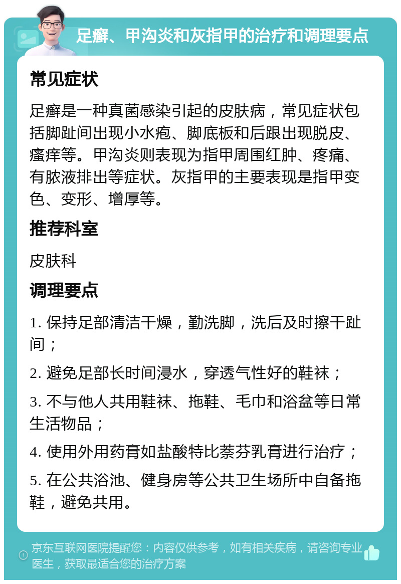 足癣、甲沟炎和灰指甲的治疗和调理要点 常见症状 足癣是一种真菌感染引起的皮肤病，常见症状包括脚趾间出现小水疱、脚底板和后跟出现脱皮、瘙痒等。甲沟炎则表现为指甲周围红肿、疼痛、有脓液排出等症状。灰指甲的主要表现是指甲变色、变形、增厚等。 推荐科室 皮肤科 调理要点 1. 保持足部清洁干燥，勤洗脚，洗后及时擦干趾间； 2. 避免足部长时间浸水，穿透气性好的鞋袜； 3. 不与他人共用鞋袜、拖鞋、毛巾和浴盆等日常生活物品； 4. 使用外用药膏如盐酸特比萘芬乳膏进行治疗； 5. 在公共浴池、健身房等公共卫生场所中自备拖鞋，避免共用。