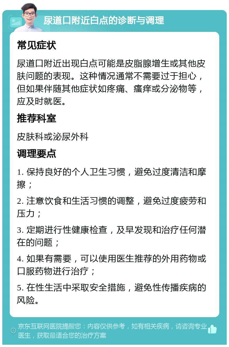 尿道口附近白点的诊断与调理 常见症状 尿道口附近出现白点可能是皮脂腺增生或其他皮肤问题的表现。这种情况通常不需要过于担心，但如果伴随其他症状如疼痛、瘙痒或分泌物等，应及时就医。 推荐科室 皮肤科或泌尿外科 调理要点 1. 保持良好的个人卫生习惯，避免过度清洁和摩擦； 2. 注意饮食和生活习惯的调整，避免过度疲劳和压力； 3. 定期进行性健康检查，及早发现和治疗任何潜在的问题； 4. 如果有需要，可以使用医生推荐的外用药物或口服药物进行治疗； 5. 在性生活中采取安全措施，避免性传播疾病的风险。