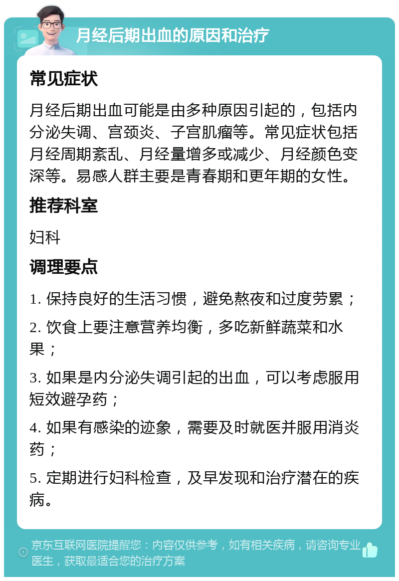 月经后期出血的原因和治疗 常见症状 月经后期出血可能是由多种原因引起的，包括内分泌失调、宫颈炎、子宫肌瘤等。常见症状包括月经周期紊乱、月经量增多或减少、月经颜色变深等。易感人群主要是青春期和更年期的女性。 推荐科室 妇科 调理要点 1. 保持良好的生活习惯，避免熬夜和过度劳累； 2. 饮食上要注意营养均衡，多吃新鲜蔬菜和水果； 3. 如果是内分泌失调引起的出血，可以考虑服用短效避孕药； 4. 如果有感染的迹象，需要及时就医并服用消炎药； 5. 定期进行妇科检查，及早发现和治疗潜在的疾病。