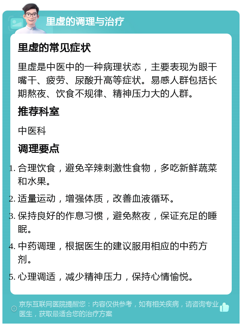 里虚的调理与治疗 里虚的常见症状 里虚是中医中的一种病理状态，主要表现为眼干嘴干、疲劳、尿酸升高等症状。易感人群包括长期熬夜、饮食不规律、精神压力大的人群。 推荐科室 中医科 调理要点 合理饮食，避免辛辣刺激性食物，多吃新鲜蔬菜和水果。 适量运动，增强体质，改善血液循环。 保持良好的作息习惯，避免熬夜，保证充足的睡眠。 中药调理，根据医生的建议服用相应的中药方剂。 心理调适，减少精神压力，保持心情愉悦。