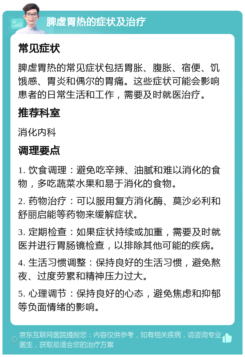 脾虚胃热的症状及治疗 常见症状 脾虚胃热的常见症状包括胃胀、腹胀、宿便、饥饿感、胃炎和偶尔的胃痛。这些症状可能会影响患者的日常生活和工作，需要及时就医治疗。 推荐科室 消化内科 调理要点 1. 饮食调理：避免吃辛辣、油腻和难以消化的食物，多吃蔬菜水果和易于消化的食物。 2. 药物治疗：可以服用复方消化酶、莫沙必利和舒丽启能等药物来缓解症状。 3. 定期检查：如果症状持续或加重，需要及时就医并进行胃肠镜检查，以排除其他可能的疾病。 4. 生活习惯调整：保持良好的生活习惯，避免熬夜、过度劳累和精神压力过大。 5. 心理调节：保持良好的心态，避免焦虑和抑郁等负面情绪的影响。