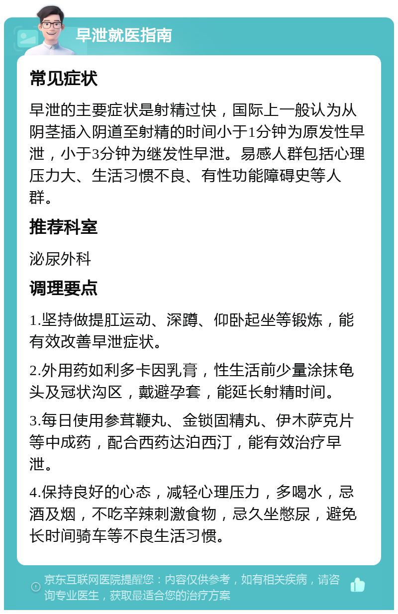 早泄就医指南 常见症状 早泄的主要症状是射精过快，国际上一般认为从阴茎插入阴道至射精的时间小于1分钟为原发性早泄，小于3分钟为继发性早泄。易感人群包括心理压力大、生活习惯不良、有性功能障碍史等人群。 推荐科室 泌尿外科 调理要点 1.坚持做提肛运动、深蹲、仰卧起坐等锻炼，能有效改善早泄症状。 2.外用药如利多卡因乳膏，性生活前少量涂抹龟头及冠状沟区，戴避孕套，能延长射精时间。 3.每日使用参茸鞭丸、金锁固精丸、伊木萨克片等中成药，配合西药达泊西汀，能有效治疗早泄。 4.保持良好的心态，减轻心理压力，多喝水，忌酒及烟，不吃辛辣刺激食物，忌久坐憋尿，避免长时间骑车等不良生活习惯。