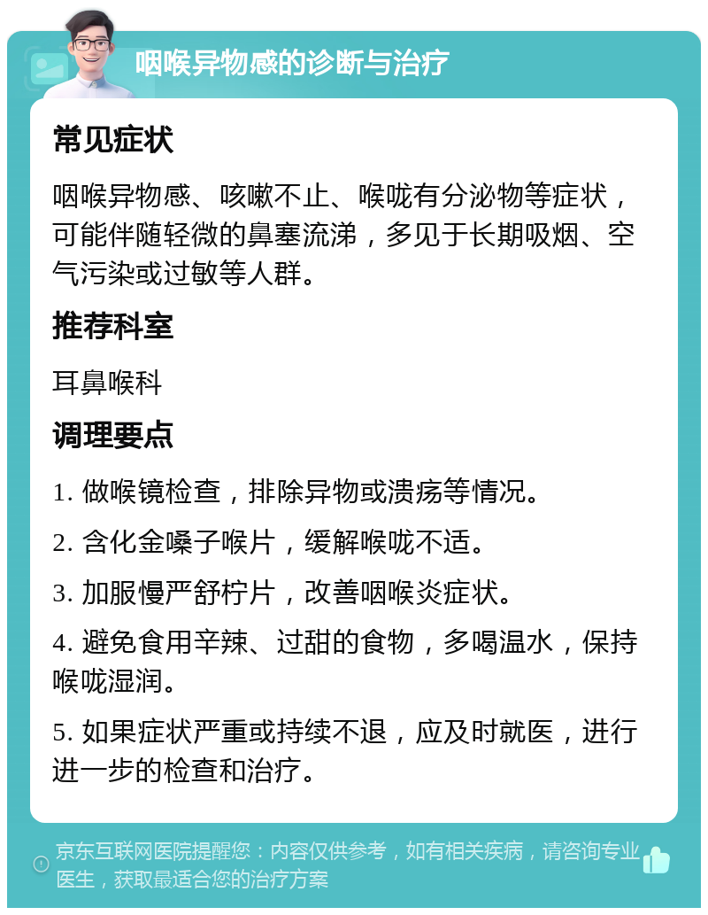 咽喉异物感的诊断与治疗 常见症状 咽喉异物感、咳嗽不止、喉咙有分泌物等症状，可能伴随轻微的鼻塞流涕，多见于长期吸烟、空气污染或过敏等人群。 推荐科室 耳鼻喉科 调理要点 1. 做喉镜检查，排除异物或溃疡等情况。 2. 含化金嗓子喉片，缓解喉咙不适。 3. 加服慢严舒柠片，改善咽喉炎症状。 4. 避免食用辛辣、过甜的食物，多喝温水，保持喉咙湿润。 5. 如果症状严重或持续不退，应及时就医，进行进一步的检查和治疗。