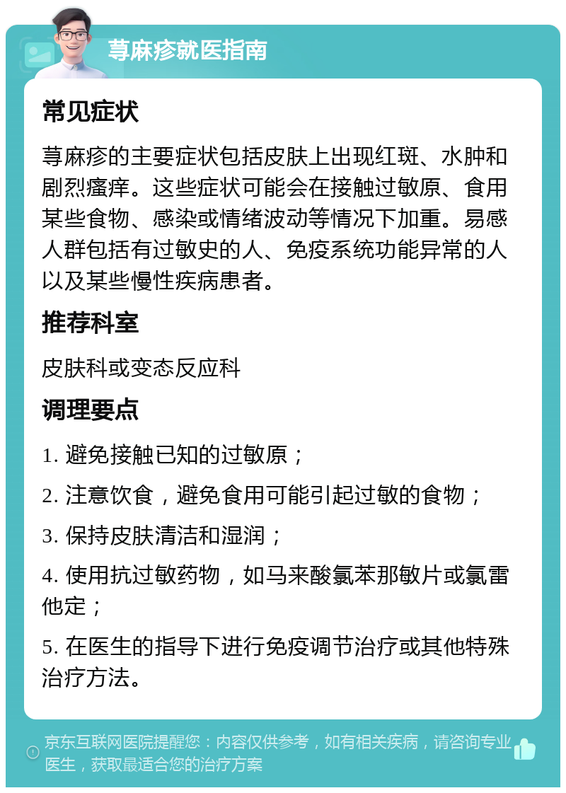 荨麻疹就医指南 常见症状 荨麻疹的主要症状包括皮肤上出现红斑、水肿和剧烈瘙痒。这些症状可能会在接触过敏原、食用某些食物、感染或情绪波动等情况下加重。易感人群包括有过敏史的人、免疫系统功能异常的人以及某些慢性疾病患者。 推荐科室 皮肤科或变态反应科 调理要点 1. 避免接触已知的过敏原； 2. 注意饮食，避免食用可能引起过敏的食物； 3. 保持皮肤清洁和湿润； 4. 使用抗过敏药物，如马来酸氯苯那敏片或氯雷他定； 5. 在医生的指导下进行免疫调节治疗或其他特殊治疗方法。