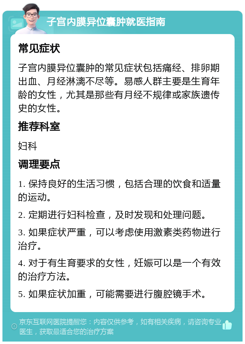 子宫内膜异位囊肿就医指南 常见症状 子宫内膜异位囊肿的常见症状包括痛经、排卵期出血、月经淋漓不尽等。易感人群主要是生育年龄的女性，尤其是那些有月经不规律或家族遗传史的女性。 推荐科室 妇科 调理要点 1. 保持良好的生活习惯，包括合理的饮食和适量的运动。 2. 定期进行妇科检查，及时发现和处理问题。 3. 如果症状严重，可以考虑使用激素类药物进行治疗。 4. 对于有生育要求的女性，妊娠可以是一个有效的治疗方法。 5. 如果症状加重，可能需要进行腹腔镜手术。