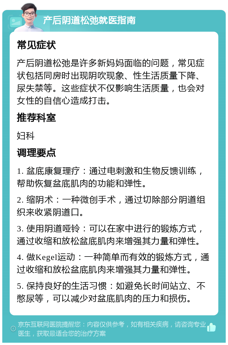 产后阴道松弛就医指南 常见症状 产后阴道松弛是许多新妈妈面临的问题，常见症状包括同房时出现阴吹现象、性生活质量下降、尿失禁等。这些症状不仅影响生活质量，也会对女性的自信心造成打击。 推荐科室 妇科 调理要点 1. 盆底康复理疗：通过电刺激和生物反馈训练，帮助恢复盆底肌肉的功能和弹性。 2. 缩阴术：一种微创手术，通过切除部分阴道组织来收紧阴道口。 3. 使用阴道哑铃：可以在家中进行的锻炼方式，通过收缩和放松盆底肌肉来增强其力量和弹性。 4. 做Kegel运动：一种简单而有效的锻炼方式，通过收缩和放松盆底肌肉来增强其力量和弹性。 5. 保持良好的生活习惯：如避免长时间站立、不憋尿等，可以减少对盆底肌肉的压力和损伤。