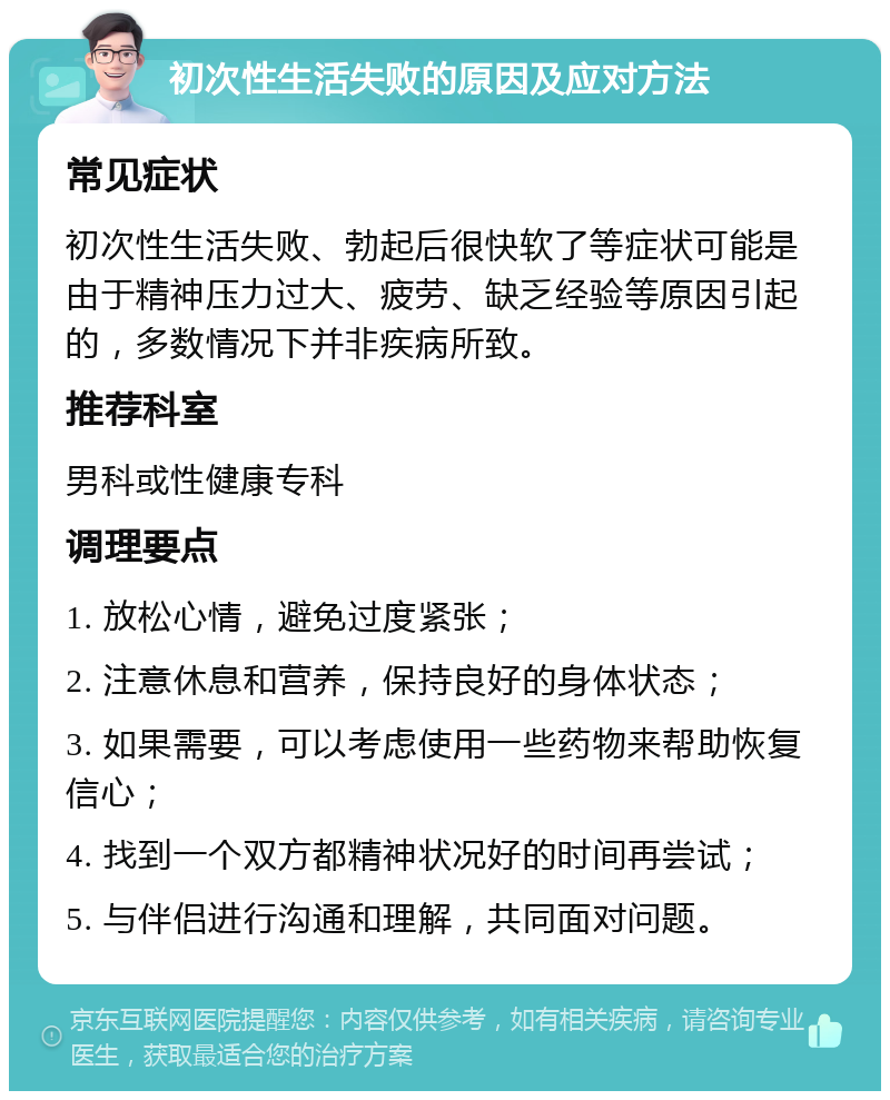 初次性生活失败的原因及应对方法 常见症状 初次性生活失败、勃起后很快软了等症状可能是由于精神压力过大、疲劳、缺乏经验等原因引起的，多数情况下并非疾病所致。 推荐科室 男科或性健康专科 调理要点 1. 放松心情，避免过度紧张； 2. 注意休息和营养，保持良好的身体状态； 3. 如果需要，可以考虑使用一些药物来帮助恢复信心； 4. 找到一个双方都精神状况好的时间再尝试； 5. 与伴侣进行沟通和理解，共同面对问题。