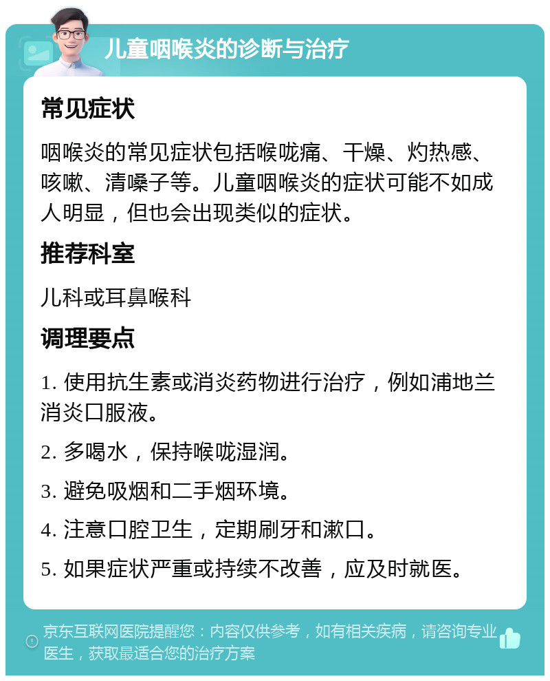 儿童咽喉炎的诊断与治疗 常见症状 咽喉炎的常见症状包括喉咙痛、干燥、灼热感、咳嗽、清嗓子等。儿童咽喉炎的症状可能不如成人明显，但也会出现类似的症状。 推荐科室 儿科或耳鼻喉科 调理要点 1. 使用抗生素或消炎药物进行治疗，例如浦地兰消炎口服液。 2. 多喝水，保持喉咙湿润。 3. 避免吸烟和二手烟环境。 4. 注意口腔卫生，定期刷牙和漱口。 5. 如果症状严重或持续不改善，应及时就医。