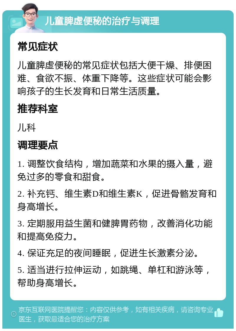 儿童脾虚便秘的治疗与调理 常见症状 儿童脾虚便秘的常见症状包括大便干燥、排便困难、食欲不振、体重下降等。这些症状可能会影响孩子的生长发育和日常生活质量。 推荐科室 儿科 调理要点 1. 调整饮食结构，增加蔬菜和水果的摄入量，避免过多的零食和甜食。 2. 补充钙、维生素D和维生素K，促进骨骼发育和身高增长。 3. 定期服用益生菌和健脾胃药物，改善消化功能和提高免疫力。 4. 保证充足的夜间睡眠，促进生长激素分泌。 5. 适当进行拉伸运动，如跳绳、单杠和游泳等，帮助身高增长。