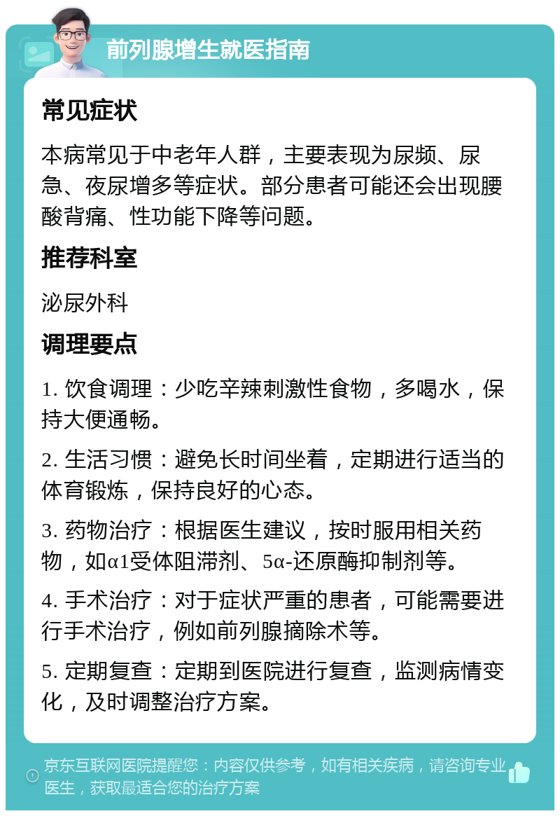 前列腺增生就医指南 常见症状 本病常见于中老年人群，主要表现为尿频、尿急、夜尿增多等症状。部分患者可能还会出现腰酸背痛、性功能下降等问题。 推荐科室 泌尿外科 调理要点 1. 饮食调理：少吃辛辣刺激性食物，多喝水，保持大便通畅。 2. 生活习惯：避免长时间坐着，定期进行适当的体育锻炼，保持良好的心态。 3. 药物治疗：根据医生建议，按时服用相关药物，如α1受体阻滞剂、5α-还原酶抑制剂等。 4. 手术治疗：对于症状严重的患者，可能需要进行手术治疗，例如前列腺摘除术等。 5. 定期复查：定期到医院进行复查，监测病情变化，及时调整治疗方案。