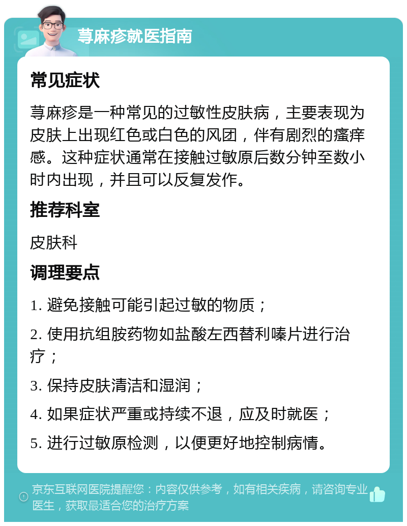 荨麻疹就医指南 常见症状 荨麻疹是一种常见的过敏性皮肤病，主要表现为皮肤上出现红色或白色的风团，伴有剧烈的瘙痒感。这种症状通常在接触过敏原后数分钟至数小时内出现，并且可以反复发作。 推荐科室 皮肤科 调理要点 1. 避免接触可能引起过敏的物质； 2. 使用抗组胺药物如盐酸左西替利嗪片进行治疗； 3. 保持皮肤清洁和湿润； 4. 如果症状严重或持续不退，应及时就医； 5. 进行过敏原检测，以便更好地控制病情。