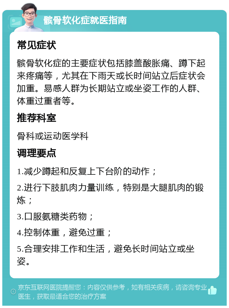 髌骨软化症就医指南 常见症状 髌骨软化症的主要症状包括膝盖酸胀痛、蹲下起来疼痛等，尤其在下雨天或长时间站立后症状会加重。易感人群为长期站立或坐姿工作的人群、体重过重者等。 推荐科室 骨科或运动医学科 调理要点 1.减少蹲起和反复上下台阶的动作； 2.进行下肢肌肉力量训练，特别是大腿肌肉的锻炼； 3.口服氨糖类药物； 4.控制体重，避免过重； 5.合理安排工作和生活，避免长时间站立或坐姿。