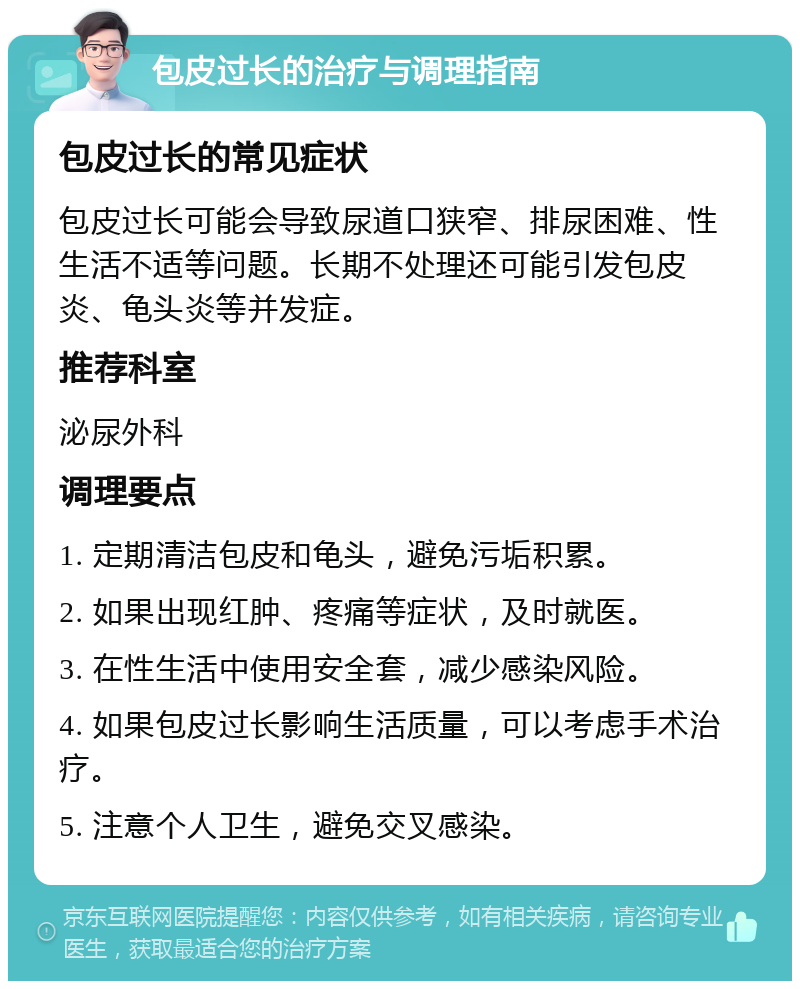 包皮过长的治疗与调理指南 包皮过长的常见症状 包皮过长可能会导致尿道口狭窄、排尿困难、性生活不适等问题。长期不处理还可能引发包皮炎、龟头炎等并发症。 推荐科室 泌尿外科 调理要点 1. 定期清洁包皮和龟头，避免污垢积累。 2. 如果出现红肿、疼痛等症状，及时就医。 3. 在性生活中使用安全套，减少感染风险。 4. 如果包皮过长影响生活质量，可以考虑手术治疗。 5. 注意个人卫生，避免交叉感染。