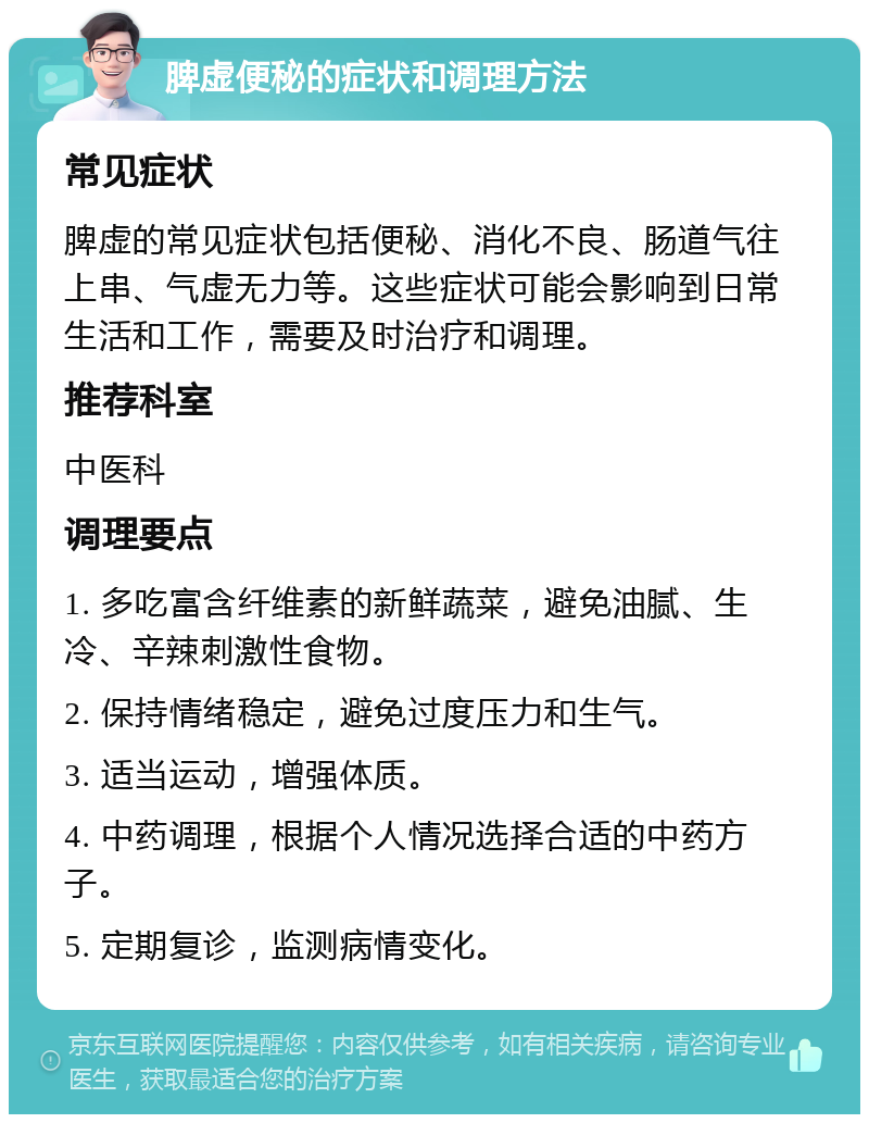 脾虚便秘的症状和调理方法 常见症状 脾虚的常见症状包括便秘、消化不良、肠道气往上串、气虚无力等。这些症状可能会影响到日常生活和工作，需要及时治疗和调理。 推荐科室 中医科 调理要点 1. 多吃富含纤维素的新鲜蔬菜，避免油腻、生冷、辛辣刺激性食物。 2. 保持情绪稳定，避免过度压力和生气。 3. 适当运动，增强体质。 4. 中药调理，根据个人情况选择合适的中药方子。 5. 定期复诊，监测病情变化。